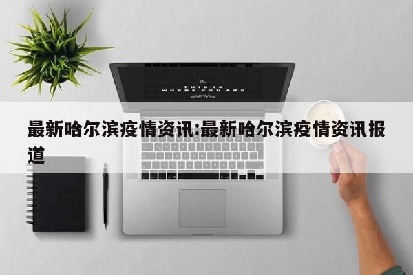 最新哈尔滨疫情资讯:最新哈尔滨疫情资讯报道