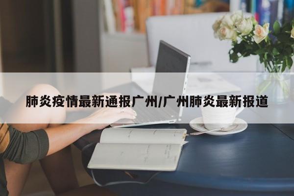 肺炎疫情最新通报广州/广州肺炎最新报道