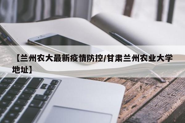 【兰州农大最新疫情防控/甘肃兰州农业大学地址】