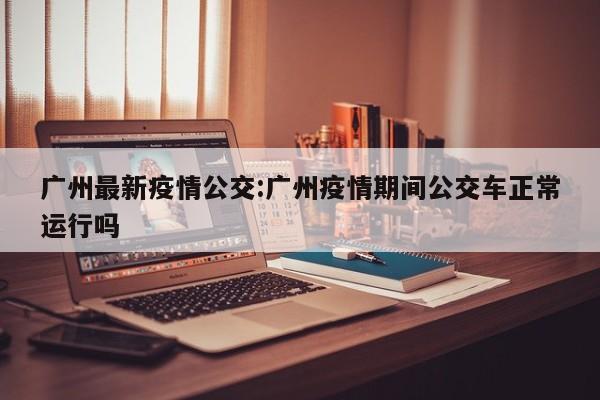 广州最新疫情公交:广州疫情期间公交车正常运行吗