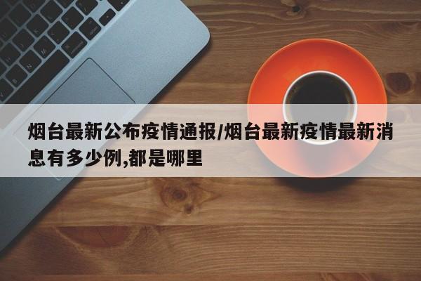 烟台最新公布疫情通报/烟台最新疫情最新消息有多少例,都是哪里