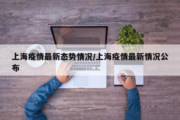 上海疫情最新态势情况/上海疫情最新情况公布