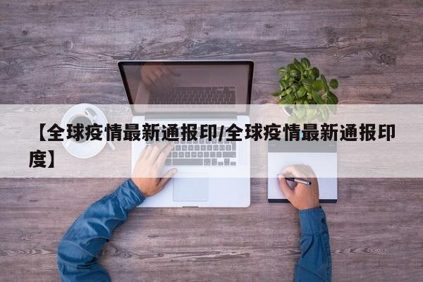 【全球疫情最新通报印/全球疫情最新通报印度】