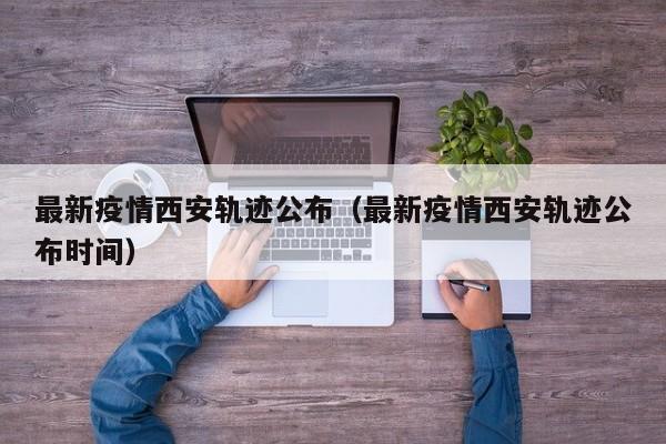 最新疫情西安轨迹公布(最新疫情西安轨迹公布时间)