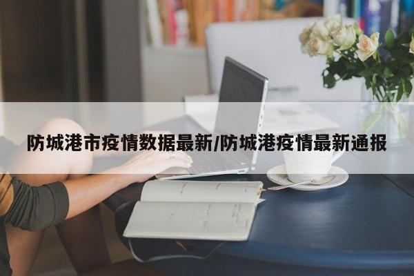 防城港市疫情数据最新/防城港疫情最新通报