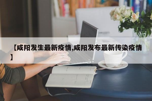 【咸阳发生最新疫情,咸阳发布最新传染疫情】