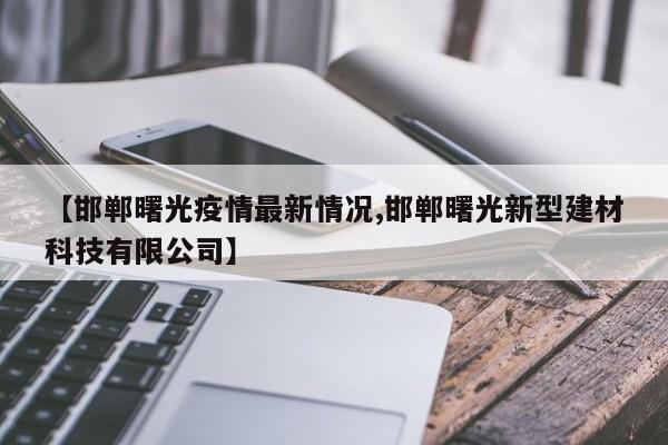 【邯郸曙光疫情最新情况,邯郸曙光新型建材科技有限公司】